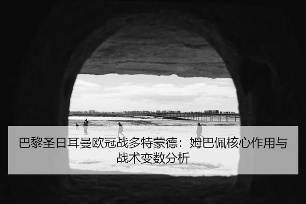 巴黎圣日耳曼欧冠战多特蒙德：姆巴佩核心作用与战术变数分析